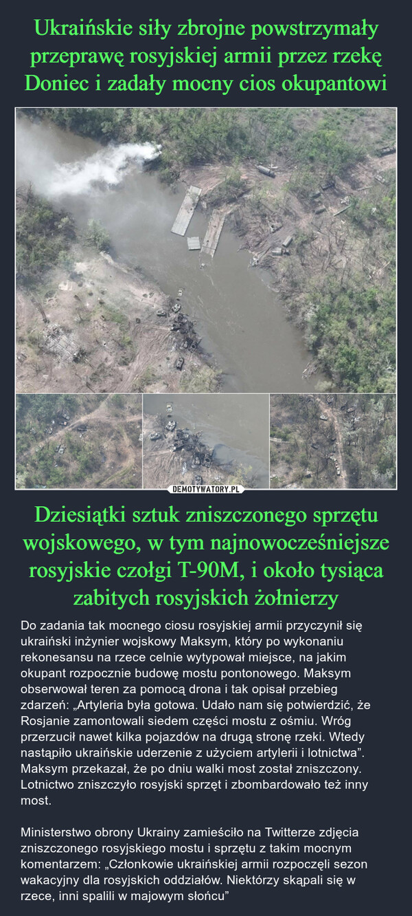 Dziesiątki sztuk zniszczonego sprzętu wojskowego, w tym najnowocześniejsze rosyjskie czołgi T-90M, i około tysiąca zabitych rosyjskich żołnierzy – Do zadania tak mocnego ciosu rosyjskiej armii przyczynił się ukraiński inżynier wojskowy Maksym, który po wykonaniu rekonesansu na rzece celnie wytypował miejsce, na jakim okupant rozpocznie budowę mostu pontonowego. Maksym obserwował teren za pomocą drona i tak opisał przebieg zdarzeń: „Artyleria była gotowa. Udało nam się potwierdzić, że Rosjanie zamontowali siedem części mostu z ośmiu. Wróg przerzucił nawet kilka pojazdów na drugą stronę rzeki. Wtedy nastąpiło ukraińskie uderzenie z użyciem artylerii i lotnictwa”. Maksym przekazał, że po dniu walki most został zniszczony. Lotnictwo zniszczyło rosyjski sprzęt i zbombardowało też inny most.Ministerstwo obrony Ukrainy zamieściło na Twitterze zdjęcia zniszczonego rosyjskiego mostu i sprzętu z takim mocnym komentarzem: „Członkowie ukraińskiej armii rozpoczęli sezon wakacyjny dla rosyjskich oddziałów. Niektórzy skąpali się w rzece, inni spalili w majowym słońcu” 