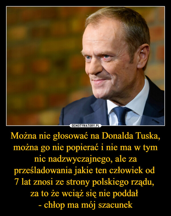 Można nie głosować na Donalda Tuska, można go nie popierać i nie ma w tym nic nadzwyczajnego, ale za prześladowania jakie ten człowiek od 7 lat znosi ze strony polskiego rządu, za to że wciąż się nie poddał - chłop ma mój szacunek –  