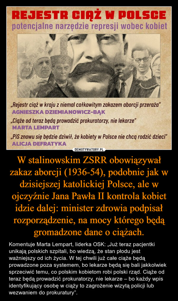 W stalinowskim ZSRR obowiązywał zakaz aborcji (1936-54), podobnie jak w dzisiejszej katolickiej Polsce, ale w ojczyźnie Jana Pawła II kontrola kobiet idzie dalej: minister zdrowia podpisał rozporządzenie, na mocy którego będą gromadzone dane o ciążach. – Komentuje Marta Lempart, liderka OSK: „Już teraz pacjentki unikają polskich szpitali, bo wiedzą, że stan płodu jest ważniejszy od ich życia. W tej chwili już całe ciąże będą prowadzone poza systemem, bo lekarze będą się bali jakkolwiek sprzeciwić temu, co polskim kobietom robi polski rząd. Ciąże od teraz będą prowadzić prokuratorzy, nie lekarze – bo każdy wpis identyfikujący osobę w ciąży to zagrożenie wizytą policji lub wezwaniem do prokuratury”. 