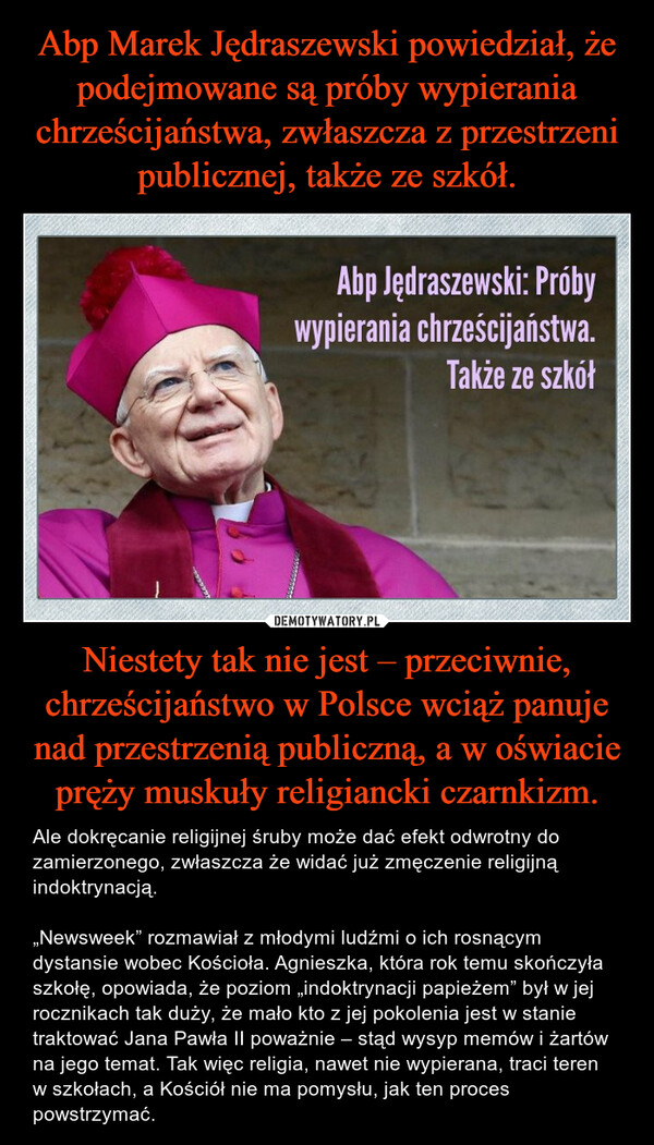 Niestety tak nie jest – przeciwnie, chrześcijaństwo w Polsce wciąż panuje nad przestrzenią publiczną, a w oświacie pręży muskuły religiancki czarnkizm. – Ale dokręcanie religijnej śruby może dać efekt odwrotny do zamierzonego, zwłaszcza że widać już zmęczenie religijną indoktrynacją. „Newsweek” rozmawiał z młodymi ludźmi o ich rosnącym dystansie wobec Kościoła. Agnieszka, która rok temu skończyła szkołę, opowiada, że poziom „indoktrynacji papieżem” był w jej rocznikach tak duży, że mało kto z jej pokolenia jest w stanie traktować Jana Pawła II poważnie – stąd wysyp memów i żartów na jego temat. Tak więc religia, nawet nie wypierana, traci teren w szkołach, a Kościół nie ma pomysłu, jak ten proces powstrzymać. 