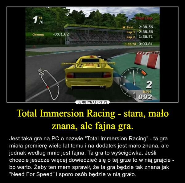 Total Immersion Racing - stara, mało znana, ale fajna gra. – Jest taka gra na PC o nazwie "Total Immersion Racing" - ta gra miała premierę wiele lat temu i na dodatek jest mało znana, ale jednak według mnie jest fajna. Ta gra to wyścigówka. Jeśli chcecie jeszcze więcej dowiedzieć się o tej grze to w nią grajcie - bo warto. Żeby ten mem sprawił, że ta gra będzie tak znana jak "Need For Speed" i sporo osób będzie w nią grało. 