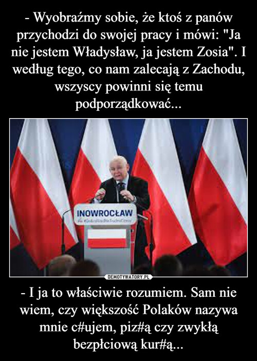 - Wyobraźmy sobie, że ktoś z panów przychodzi do swojej pracy i mówi: "Ja nie jestem Władysław, ja jestem Zosia". I według tego, co nam zalecają z Zachodu, wszyscy powinni się temu podporządkować... - I ja to właściwie rozumiem. Sam nie wiem, czy większość Polaków nazywa mnie c#ujem, piz#ą czy zwykłą bezpłciową kur#ą...