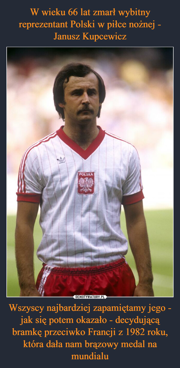 W wieku 66 lat zmarł wybitny reprezentant Polski w piłce nożnej - Janusz Kupcewicz Wszyscy najbardziej zapamiętamy jego - jak się potem okazało - decydującą bramkę przeciwko Francji z 1982 roku, która dała nam brązowy medal na mundialu