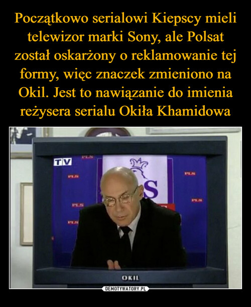 Początkowo serialowi Kiepscy mieli telewizor marki Sony, ale Polsat został oskarżony o reklamowanie tej formy, więc znaczek zmieniono na Okil. Jest to nawiązanie do imienia reżysera serialu Okiła Khamidowa