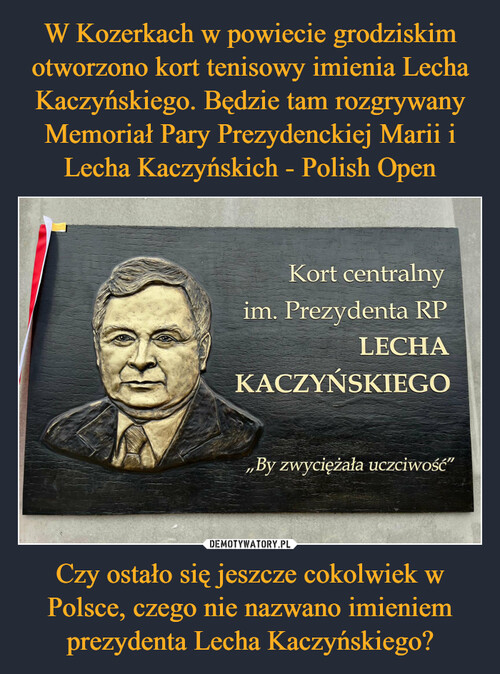 W Kozerkach w powiecie grodziskim otworzono kort tenisowy imienia Lecha Kaczyńskiego. Będzie tam rozgrywany Memoriał Pary Prezydenckiej Marii i Lecha Kaczyńskich - Polish Open Czy ostało się jeszcze cokolwiek w Polsce, czego nie nazwano imieniem prezydenta Lecha Kaczyńskiego?