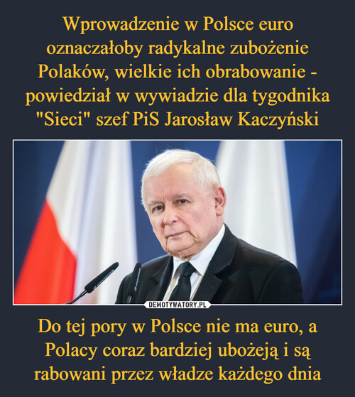 Wprowadzenie w Polsce euro oznaczałoby radykalne zubożenie Polaków, wielkie ich obrabowanie - powiedział w wywiadzie dla tygodnika "Sieci" szef PiS Jarosław Kaczyński Do tej pory w Polsce nie ma euro, a Polacy coraz bardziej ubożeją i są rabowani przez władze każdego dnia