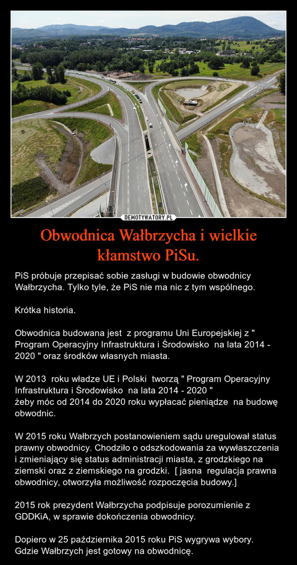 Obwodnica Wałbrzycha i wielkie kłamstwo PiSu. – PiS próbuje przepisać sobie zasługi w budowie obwodnicy Wałbrzycha. Tylko tyle, że PiS nie ma nic z tym wspólnego.Krótka historia.Obwodnica budowana jest  z programu Uni Europejskiej z " Program Operacyjny Infrastruktura i Środowisko  na lata 2014 - 2020 " oraz środków własnych miasta. W 2013  roku władze UE i Polski  tworzą " Program Operacyjny Infrastruktura i Środowisko  na lata 2014 - 2020 " żeby móc od 2014 do 2020 roku wypłacać pieniądze  na budowę obwodnic. W 2015 roku Wałbrzych postanowieniem sądu uregulował status prawny obwodnicy. Chodziło o odszkodowania za wywłaszczenia i zmieniający się status administracji miasta, z grodzkiego na ziemski oraz z ziemskiego na grodzki.  [ jasna  regulacja prawna obwodnicy, otworzyła możliwość rozpoczęcia budowy.] 2015 rok prezydent Wałbrzycha podpisuje porozumienie z GDDKiA, w sprawie dokończenia obwodnicy. Dopiero w 25 października 2015 roku PiS wygrywa wybory. Gdzie Wałbrzych jest gotowy na obwodnicę. 