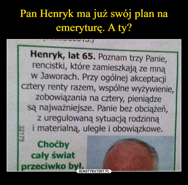  –  Pan Henryk ma już swój plan naemeryturę. A ty?FOOTOR/Henryk, lat 65. Poznam trzy Panie,rencistki, które zamieszkają ze mnąw Jaworach. Przy ogólnej akceptacjicztery renty razem, wspólne wyżywienie,zobowiązania na cztery, pieniądzesą najważniejsze. Panie bez obciążeń,z uregulowaną sytuacją rodzinnąi materialną, ulegle i obowiązkowe.32175Choćbycały światprzeciwko był.