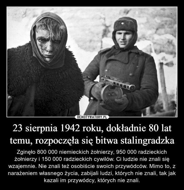 23 sierpnia 1942 roku, dokładnie 80 lat temu, rozpoczęła się bitwa stalingradzka – Zginęło 800 000 niemieckich żołnierzy, 950 000 radzieckich żołnierzy i 150 000 radzieckich cywilów. Ci ludzie nie znali się wzajemnie. Nie znali też osobiście swoich przywódców. Mimo to, z narażeniem własnego życia, zabijali ludzi, których nie znali, tak jak kazali im przywódcy, których nie znali. 