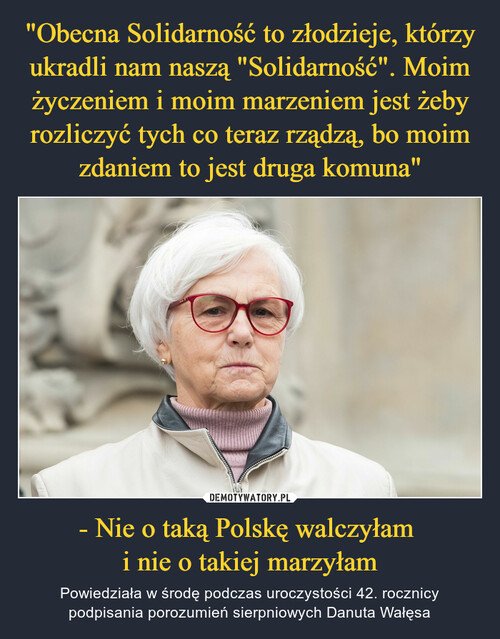 "Obecna Solidarność to złodzieje, którzy ukradli nam naszą "Solidarność". Moim życzeniem i moim marzeniem jest żeby rozliczyć tych co teraz rządzą, bo moim zdaniem to jest druga komuna" - Nie o taką Polskę walczyłam 
i nie o takiej marzyłam