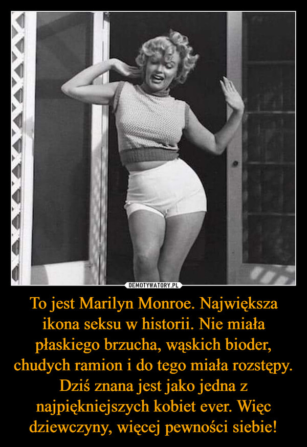 To jest Marilyn Monroe. Największa ikona seksu w historii. Nie miała płaskiego brzucha, wąskich bioder, chudych ramion i do tego miała rozstępy. Dziś znana jest jako jedna z najpiękniejszych kobiet ever. Więc dziewczyny, więcej pewności siebie!
