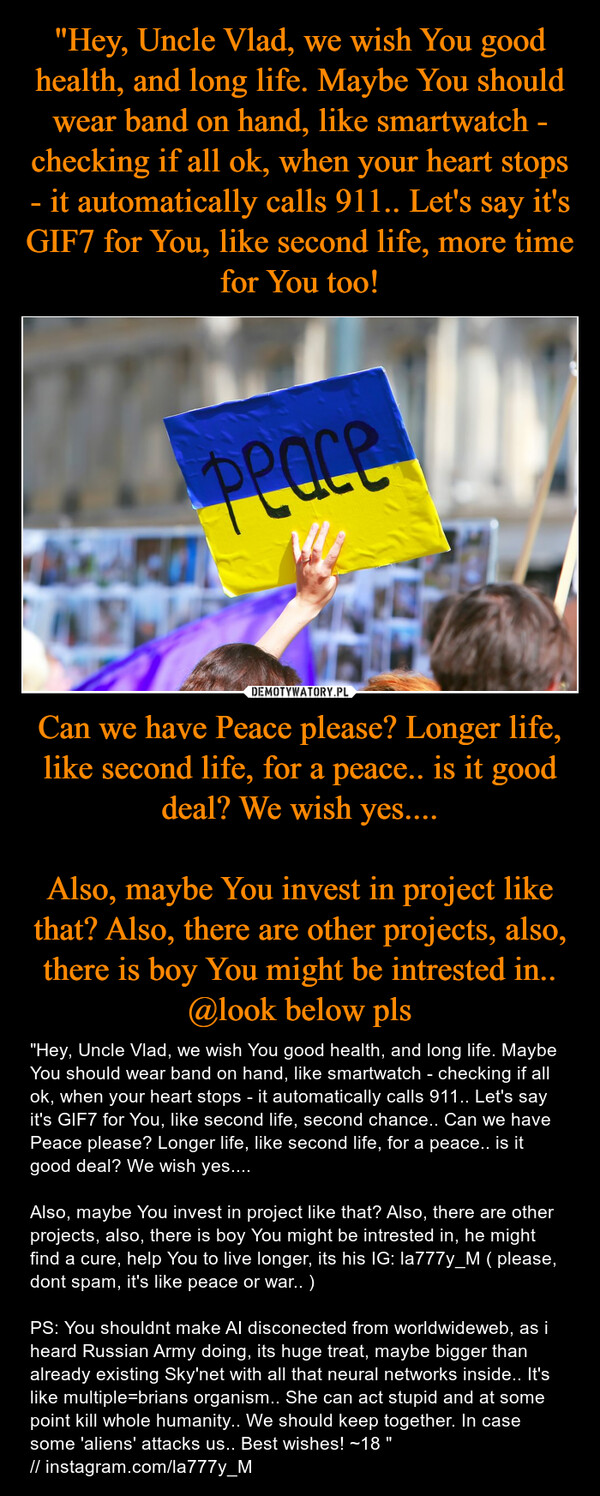 Can we have Peace please? Longer life, like second life, for a peace.. is it good deal? We wish yes....Also, maybe You invest in project like that? Also, there are other projects, also, there is boy You might be intrested in.. @look below pls – "Hey, Uncle Vlad, we wish You good health, and long life. Maybe You should wear band on hand, like smartwatch - checking if all ok, when your heart stops - it automatically calls 911.. Let's say it's GIF7 for You, like second life, second chance.. Can we have Peace please? Longer life, like second life, for a peace.. is it good deal? We wish yes....Also, maybe You invest in project like that? Also, there are other projects, also, there is boy You might be intrested in, he might find a cure, help You to live longer, its his IG: la777y_M ( please, dont spam, it's like peace or war.. )PS: You shouldnt make AI disconected from worldwideweb, as i heard Russian Army doing, its huge treat, maybe bigger than already existing Sky'net with all that neural networks inside.. It's like multiple=brians organism.. She can act stupid and at some point kill whole humanity.. We should keep together. In case some 'aliens' attacks us.. Best wishes! ~18 "// instagram.com/la777y_M 