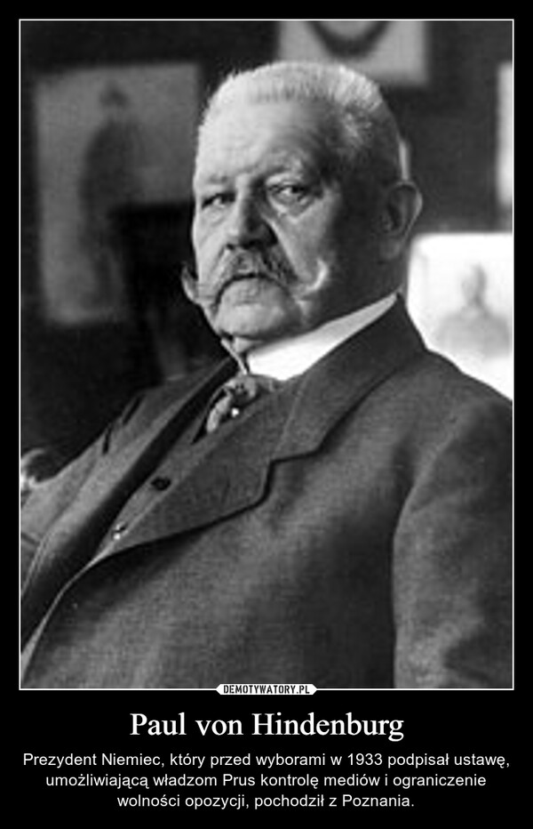 Paul von Hindenburg – Prezydent Niemiec, który przed wyborami w 1933 podpisał ustawę, umożliwiającą władzom Prus kontrolę mediów i ograniczenie wolności opozycji, pochodził z Poznania. 