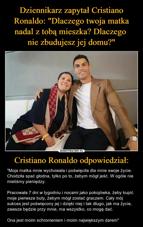 Dziennikarz zapytał Cristiano Ronaldo: "Dlaczego twoja matka nadal z tobą mieszka? Dlaczego 
nie zbudujesz jej domu?" Cristiano Ronaldo odpowiedział: