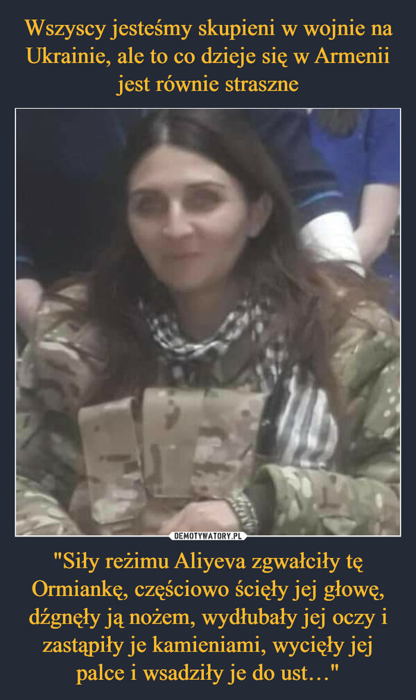 "Siły reżimu Aliyeva zgwałciły tę Ormiankę, częściowo ścięły jej głowę, dźgnęły ją nożem, wydłubały jej oczy i zastąpiły je kamieniami, wycięły jej palce i wsadziły je do ust…" –  