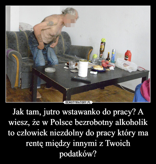 Jak tam, jutro wstawanko do pracy? A wiesz, że w Polsce bezrobotny alkoholik to człowiek niezdolny do pracy który ma rentę między innymi z Twoich podatków? –  