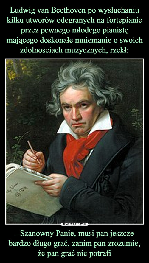 Ludwig van Beethoven po wysłuchaniu kilku utworów odegranych na fortepianie przez pewnego młodego pianistę mającego doskonałe mniemanie o swoich zdolnościach muzycznych, rzekł: - Szanowny Panie, musi pan jeszcze bardzo długo grać, zanim pan zrozumie, że pan grać nie potrafi