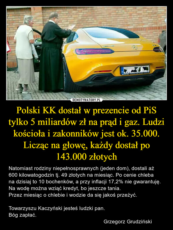 Polski KK dostał w prezencie od PiS tylko 5 miliardów zł na prąd i gaz. Ludzi kościoła i zakonników jest ok. 35.000. Licząc na głowę, każdy dostał po 143.000 złotych – Natomiast rodziny niepełnosprawnych (jeden dom), dostali aż 600 kilowatogodzin tj. 49 złotych na miesiąc. Po cenie chleba na dzisiaj to 10 bochenków, a przy inflacji 17,2% nie gwarantuję. Na wodę można wziąć kredyt, bo jeszcze tania.Przez miesiąc o chlebie i wodzie da się jakoś przeżyć.Towarzyszu Kaczyński jesteś ludzki pan.Bóg zapłać.                                                                Grzegorz Grudziński 