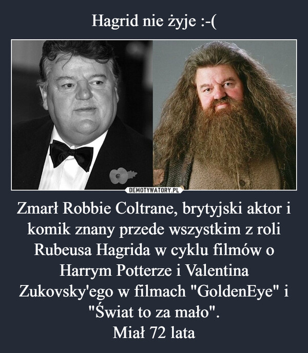 Hagrid nie żyje :-( Zmarł Robbie Coltrane, brytyjski aktor i komik znany przede wszystkim z roli Rubeusa Hagrida w cyklu filmów o Harrym Potterze i Valentina Zukovsky'ego w filmach "GoldenEye" i "Świat to za mało".
Miał 72 lata