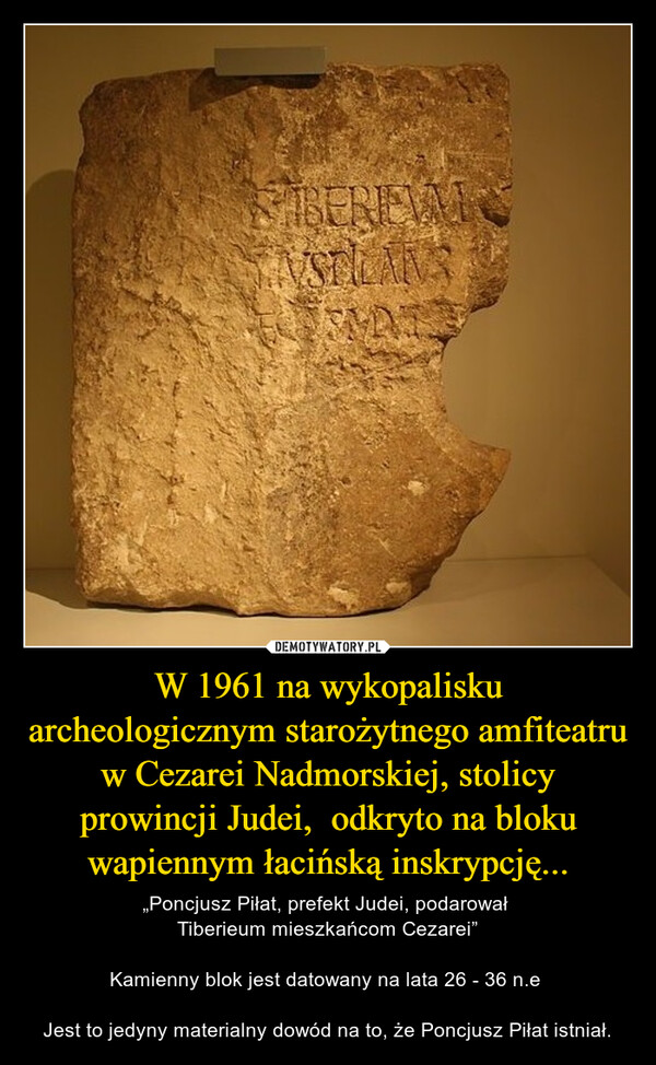 W 1961 na wykopalisku archeologicznym starożytnego amfiteatru w Cezarei Nadmorskiej, stolicy prowincji Judei,  odkryto na bloku wapiennym łacińską inskrypcję... – „Poncjusz Piłat, prefekt Judei, podarował Tiberieum mieszkańcom Cezarei”Kamienny blok jest datowany na lata 26 - 36 n.e Jest to jedyny materialny dowód na to, że Poncjusz Piłat istniał. 
