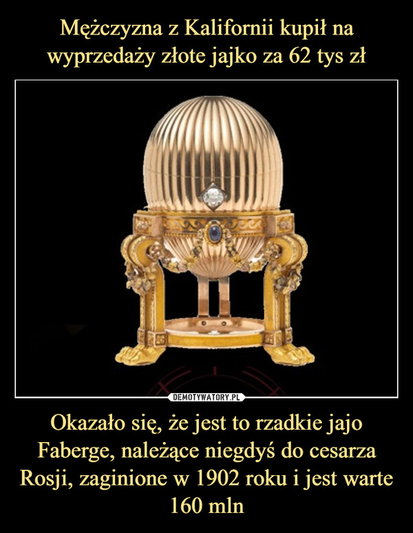 Mężczyzna z Kalifornii kupił na wyprzedaży złote jajko za 62 tys zł Okazało się, że jest to rzadkie jajo Faberge, należące niegdyś do cesarza Rosji, zaginione w 1902 roku i jest warte 160 mln