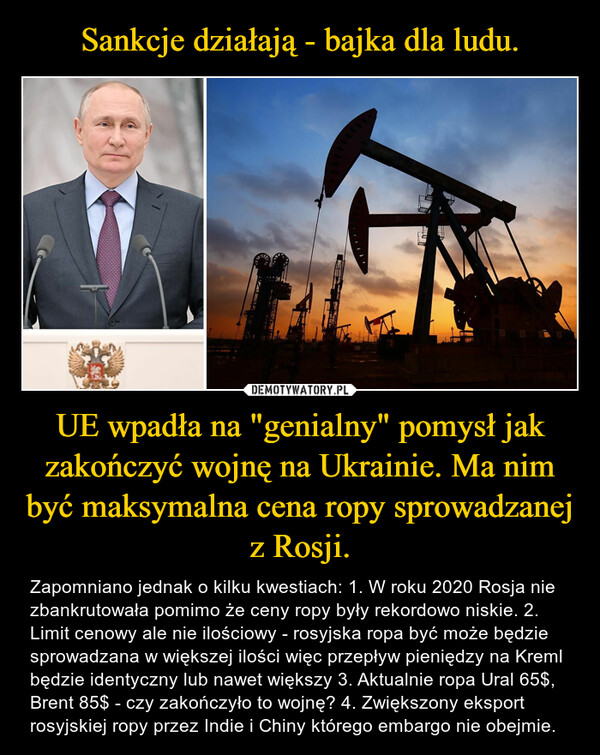 UE wpadła na "genialny" pomysł jak zakończyć wojnę na Ukrainie. Ma nim być maksymalna cena ropy sprowadzanej z Rosji. – Zapomniano jednak o kilku kwestiach: 1. W roku 2020 Rosja nie zbankrutowała pomimo że ceny ropy były rekordowo niskie. 2. Limit cenowy ale nie ilościowy - rosyjska ropa być może będzie sprowadzana w większej ilości więc przepływ pieniędzy na Kreml będzie identyczny lub nawet większy 3. Aktualnie ropa Ural 65$, Brent 85$ - czy zakończyło to wojnę? 4. Zwiększony eksport rosyjskiej ropy przez Indie i Chiny którego embargo nie obejmie. 