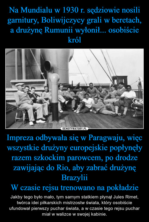 Na Mundialu w 1930 r. sędziowie nosili garnitury, Boliwijczycy grali w beretach, a drużynę Rumunii wyłonił... osobiście król Impreza odbywała się w Paragwaju, więc wszystkie drużyny europejskie popłynęły razem szkockim parowcem, po drodze zawijając do Rio, aby zabrać drużynę Brazylii
W czasie rejsu trenowano na pokładzie