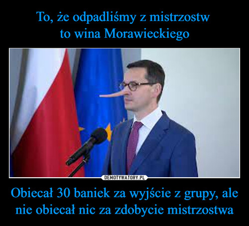 To, że odpadliśmy z mistrzostw 
to wina Morawieckiego Obiecał 30 baniek za wyjście z grupy, ale nie obiecał nic za zdobycie mistrzostwa