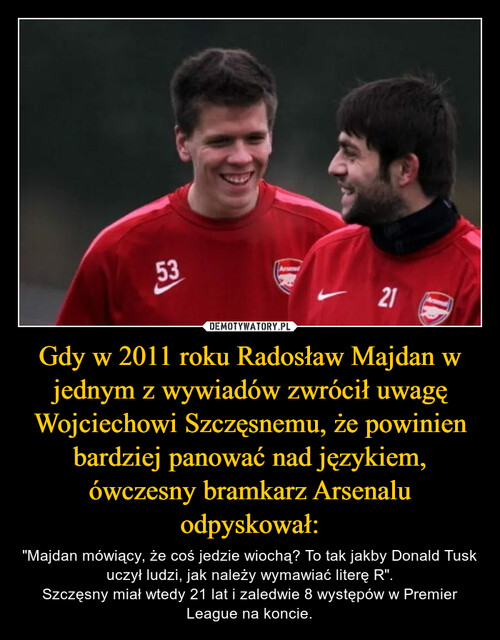 Gdy w 2011 roku Radosław Majdan w jednym z wywiadów zwrócił uwagę Wojciechowi Szczęsnemu, że powinien bardziej panować nad językiem, ówczesny bramkarz Arsenalu odpyskował: