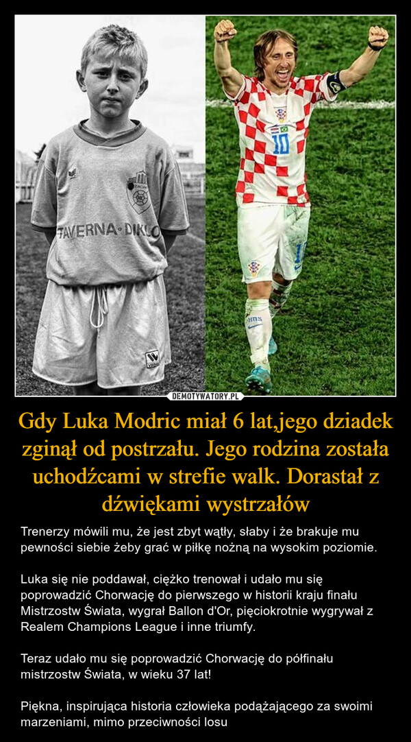 Gdy Luka Modric miał 6 lat,jego dziadek zginął od postrzału. Jego rodzina została uchodźcami w strefie walk. Dorastał z dźwiękami wystrzałów – Trenerzy mówili mu, że jest zbyt wątły, słaby i że brakuje mu pewności siebie żeby grać w piłkę nożną na wysokim poziomie. Luka się nie poddawał, ciężko trenował i udało mu się poprowadzić Chorwację do pierwszego w historii kraju finału Mistrzostw Świata, wygrał Ballon d'Or, pięciokrotnie wygrywał z Realem Champions League i inne triumfy. Teraz udało mu się poprowadzić Chorwację do półfinału mistrzostw Świata, w wieku 37 lat! Piękna, inspirująca historia człowieka podążającego za swoimi marzeniami, mimo przeciwności losu 