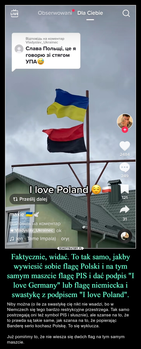 Faktycznie, widać. To tak samo, jakby wywiesić sobie flagę Polski i na tym samym maszcie flagę PIS i dać podpis "I love Germany" lub flagę niemiecka i swastykę z podpisem "I love Poland". – Niby można (o ile za swastykę cię nikt nie wsadzi, bo w Niemczech się tego bardzo restrykcyjne przestrzega. Tak samo postrzegają oni też symbol PIS i słusznie), ale szanse na to, że to prawda są takie same, jak szansa na to, że popierając Banderę serio kochasz Polskę. To się wyklucza. Już pomińmy to, że nie wiesza się dwóch flag na tym samym maszcie. 