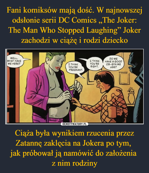 Fani komiksów mają dość. W najnowszej odsłonie serii DC Comics „The Joker: The Man Who Stopped Laughing” Joker zachodzi w ciążę i rodzi dziecko Ciąża była wynikiem rzucenia przez Zatannę zaklęcia na Jokera po tym, 
jak próbował ją namówić do założenia 
z nim rodziny