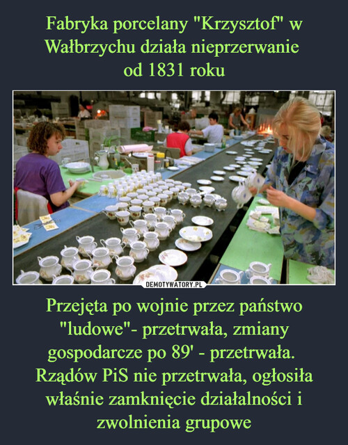 Fabryka porcelany "Krzysztof" w Wałbrzychu działa nieprzerwanie 
od 1831 roku Przejęta po wojnie przez państwo "ludowe"- przetrwała, zmiany gospodarcze po 89' - przetrwała. 
Rządów PiS nie przetrwała, ogłosiła właśnie zamknięcie działalności i zwolnienia grupowe
