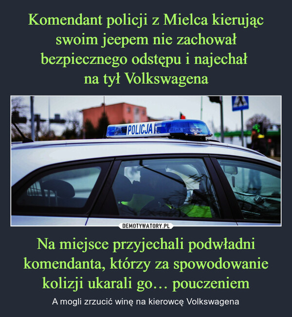 Komendant policji z Mielca kierując swoim jeepem nie zachował bezpiecznego odstępu i najechał 
na tył Volkswagena Na miejsce przyjechali podwładni komendanta, którzy za spowodowanie kolizji ukarali go… pouczeniem