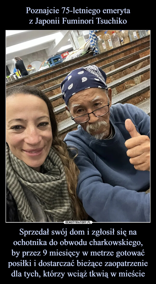 Poznajcie 75-letniego emeryta
z Japonii Fuminori Tsuchiko Sprzedał swój dom i zgłosił się na ochotnika do obwodu charkowskiego,
by przez 9 miesięcy w metrze gotować posiłki i dostarczać bieżące zaopatrzenie dla tych, którzy wciąż tkwią w mieście