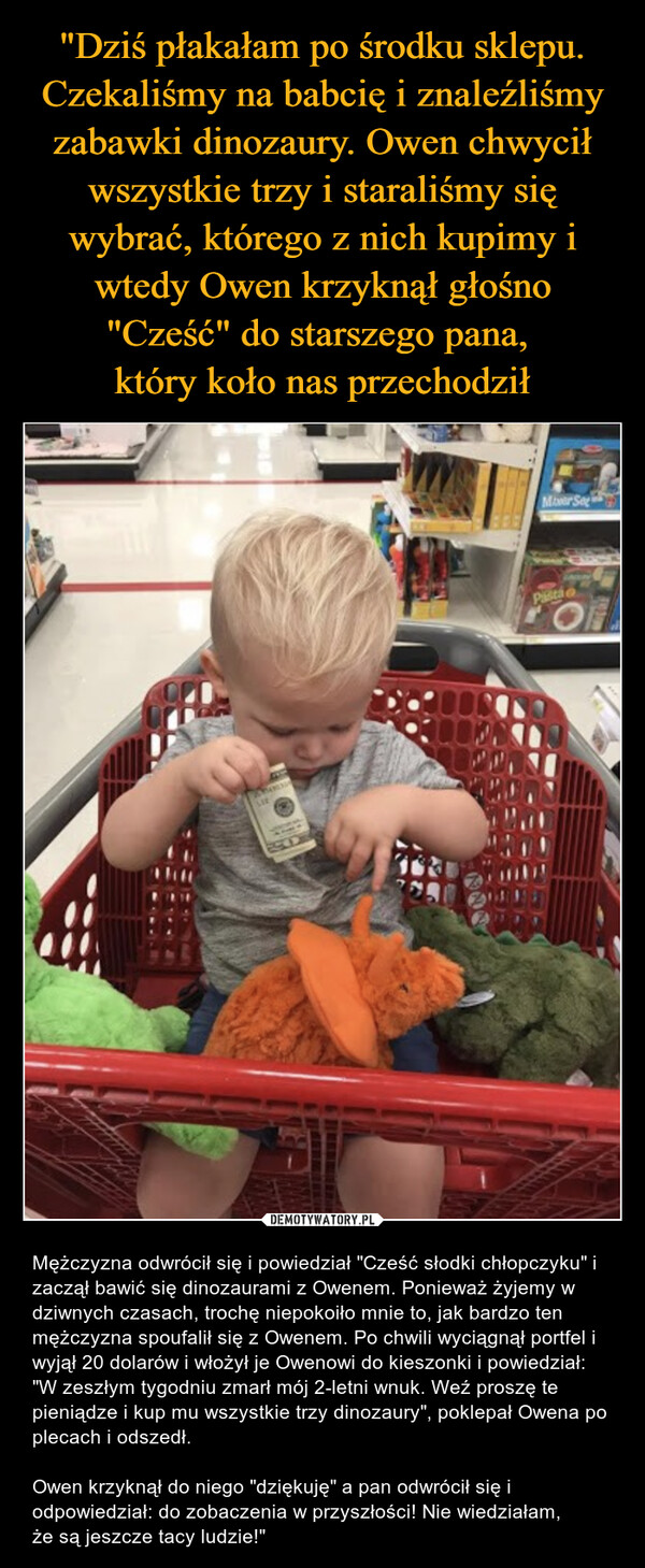 "Dziś płakałam po środku sklepu. Czekaliśmy na babcię i znaleźliśmy zabawki dinozaury. Owen chwycił wszystkie trzy i staraliśmy się wybrać, którego z nich kupimy i wtedy Owen krzyknął głośno "Cześć" do starszego pana, 
który koło nas przechodził
