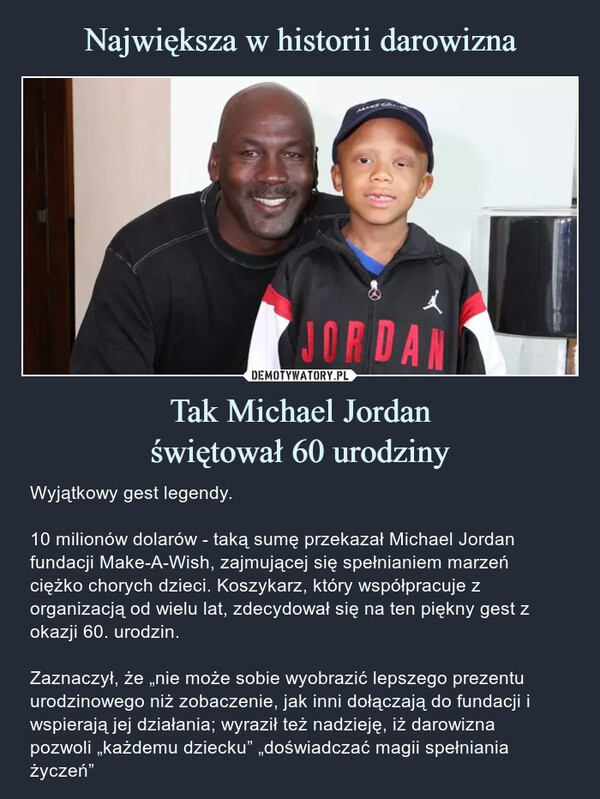 Tak Michael Jordanświętował 60 urodziny – Wyjątkowy gest legendy.10 milionów dolarów - taką sumę przekazał Michael Jordan fundacji Make-A-Wish, zajmującej się spełnianiem marzeń ciężko chorych dzieci. Koszykarz, który współpracuje z organizacją od wielu lat, zdecydował się na ten piękny gest z okazji 60. urodzin.Zaznaczył, że „nie może sobie wyobrazić lepszego prezentu urodzinowego niż zobaczenie, jak inni dołączają do fundacji i wspierają jej działania; wyraził też nadzieję, iż darowiznapozwoli „każdemu dziecku” „doświadczać magii spełniania życzeń” Wyjątkowy gest legendy.10 milionów dolarów - taką sumę przekazał Michael Jordan fundacji Make-A-Wish, zajmującej się spełnianiem marzeń ciężko chorych dzieci. Koszykarz, który współpracuje z organizacją od wielu lat, zdecydował się na ten piękny gest z okazji 60. urodzin.