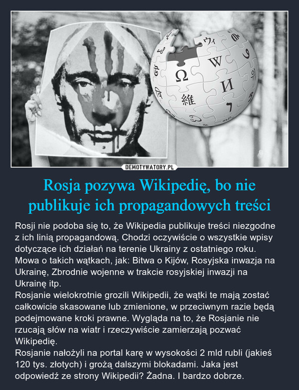 Rosja pozywa Wikipedię, bo nie publikuje ich propagandowych treści – Rosji nie podoba się to, że Wikipedia publikuje treści niezgodne z ich linią propagandową. Chodzi oczywiście o wszystkie wpisy dotyczące ich działań na terenie Ukrainy z ostatniego roku. Mowa o takich wątkach, jak: Bitwa o Kijów, Rosyjska inwazja na Ukrainę, Zbrodnie wojenne w trakcie rosyjskiej inwazji na Ukrainę itp. Rosjanie wielokrotnie grozili Wikipedii, że wątki te mają zostać całkowicie skasowane lub zmienione, w przeciwnym razie będą podejmowane kroki prawne. Wygląda na to, że Rosjanie nie rzucają słów na wiatr i rzeczywiście zamierzają pozwać Wikipedię. Rosjanie nałożyli na portal karę w wysokości 2 mld rubli (jakieś 120 tys. złotych) i grożą dalszymi blokadami. Jaka jest odpowiedź ze strony Wikipedii? Żadna. I bardzo dobrze. 