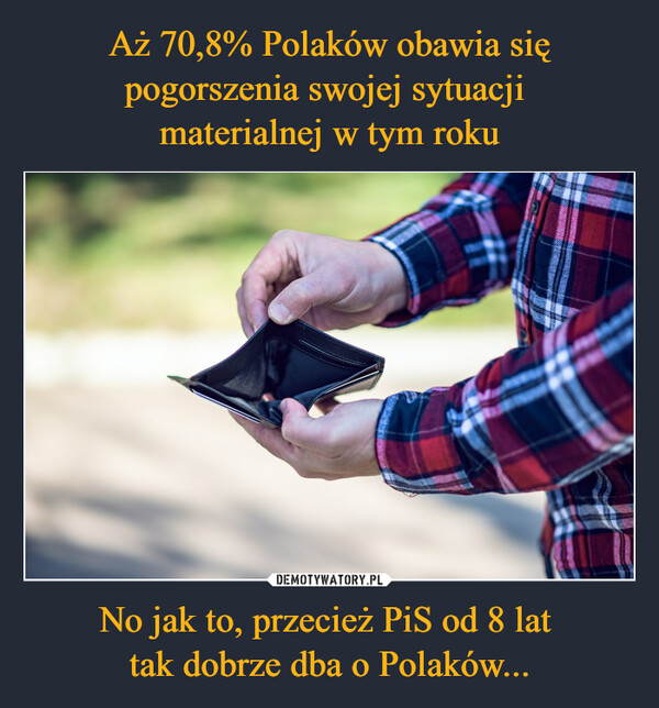 Aż 70,8% Polaków obawia się pogorszenia swojej sytuacji 
materialnej w tym roku No jak to, przecież PiS od 8 lat 
tak dobrze dba o Polaków...