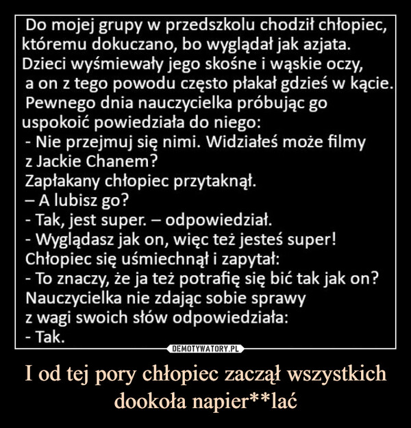 I od tej pory chłopiec zaczął wszystkich dookoła napier**lać –  Do mojej grupy w przedszkolu chodził chłopiec,któremu dokuczano, bo wyglądał jak azjata.Dzieci wyśmiewały jego skośne i wąskie oczy,a on z tego powodu często płakał gdzieś w kącie.Pewnego dnia nauczycielka próbując gouspokoić powiedziała do niego:- Nie przejmuj się nimi. Widziałeś może filmyz Jackie Chanem?Zapłakany chłopiec przytaknął.- A lubisz go?- Tak, jest super. - odpowiedział.- Wyglądasz jak on, więc też jesteś super!Chłopiec się uśmiechnął i zapytał:- To znaczy, że ja też potrafię się bić tak jak on?Nauczycielka nie zdając sobie sprawyz wagi swoich słów odpowiedziała:- Tak.