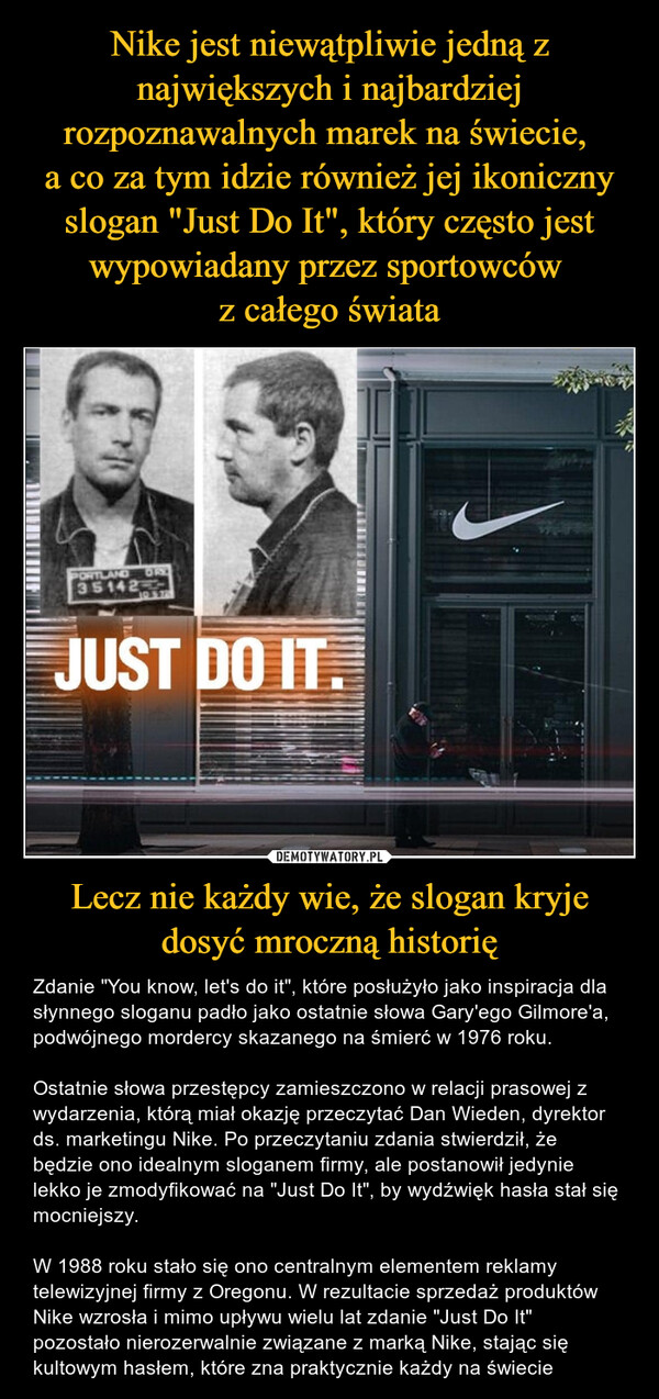 Nike jest niewątpliwie jedną z największych i najbardziej rozpoznawalnych marek na świecie, 
a co za tym idzie również jej ikoniczny slogan "Just Do It", który często jest wypowiadany przez sportowców 
z całego świata Lecz nie każdy wie, że slogan kryje dosyć mroczną historię