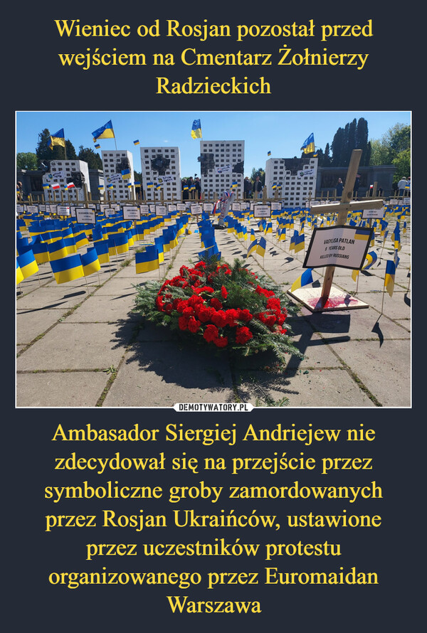 Ambasador Siergiej Andriejew nie zdecydował się na przejście przez symboliczne groby zamordowanych przez Rosjan Ukraińców, ustawione przez uczestników protestu organizowanego przez Euromaidan Warszawa –  PriLISA DUBOGUSIAW2OCHKUROLEKSANDRA ZEMSKA6 YEARS OLDKILLED BY RUSDANSVICTOR PANKINХЕРСОНKHERSONDMYTRO20MACROPRANNA HAHARINA8 YEARS OLDKILLED BY RUSSIANNATALIA LIKOLLED BYwwwБУЧАЯBUCHAYURI KAULED BYSSULVITALE HUMENK2SERKONPCALITAKW GREATARTEM YERASHOV5 YEARS OLDKILLED BY RUSSIANSRETAN ORGEBAXMYTⓇBACHWUTVASYLISA PATLAN9 YEARS OLDKILLED BY RUSSIANSWDTTH GRUIKU39 YEARS OLDKILLED BY RUSSIANS