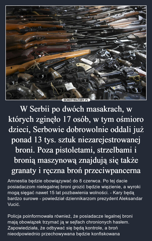 W Serbii po dwóch masakrach, w których zginęło 17 osób, w tym ośmioro dzieci, Serbowie dobrowolnie oddali już ponad 13 tys. sztuk niezarejestrowanej broni. Poza pistoletami, strzelbami i bronią maszynową znajdują się także granaty i ręczna broń przeciwpancerna