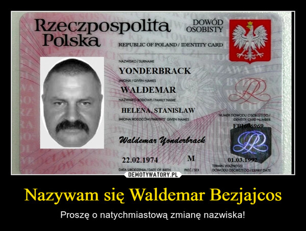 Nazywam się Waldemar Bezjajcos – Proszę o natychmiastową zmianę nazwiska! DOWÓDRzeczpospolita OSOBISTYPolskaRZRAJOSDLAeranzonOWICREPUBLIC OF POLAND/IDENTITY CARDNAZWISKO/SURNAMEYONDERBRACKWONA/GIVEN NAMESWALDEMARNAZWISKO RODOWE/FAMILY NAMEHELENA, STANISŁAWIMIONA RODZICÓW/PARENTS GIVEN NAMESWaldemar Yonderbrack2.22.02.1974DATA URODZENIA/DATE OF BIRTHmu²MPREC/SEX**OK BYTNUMER DOWODU OSOBISTEGOIDENTITY CARD NUMBERFBI696969PR01.03.1992TERMIN WAZNOŚCIDOWODU OSOBISTEGO/EXPIRY DATE