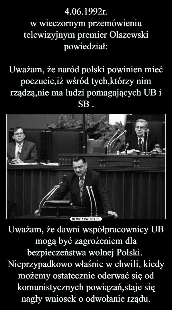 Uważam, że dawni współpracownicy UB mogą być zagrożeniem dla bezpieczeństwa wolnej Polski.  Nieprzypadkowo właśnie w chwili, kiedy możemy ostatecznie oderwać się od komunistycznych powiązań,staje się nagły wniosek o odwołanie rządu. –  