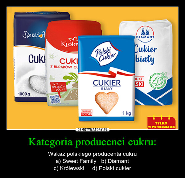 Kategoria producenci cukru: – Wskaż polskiego producenta cukrua) Sweet Family   b) Diamantc) Królewski     d) Polski cukier SweetstKroleCuki CUKIZ BURAKÓW CU1000g- ZPOLSKICHPOL.:PRODUKTPOLSKIPolskiCukierCUKIERBIAŁY1 kgDIAMANTCukierbiałyDUKTSKI200pPoTYLKOW PONIEDZIAŁEK