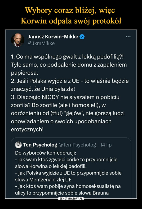  –  Janusz Korwin-Mikke@jkmMikke1. Co ma wspólnego gwałt z lekką pedofilią?!Tyle samo, co podpalenie domu z zapaleniempapierosa.2. Jeśli Polska wyjdzie z UE - to właśnie będzieznaczyć, że Unia była zła!3.Dlaczego NIGDY nie słyszałem o pobiciuzoofila? Bo zoofile (ale i homosie!!), wodróżnieniu od (tfu!) "gejów", nie gorszą ludziopowiadaniem o swoich upodobaniacherotycznych!Ten Psycholog @Ten_Psycholog. 14 lipDo wyborców konfederacji:- jak wam ktoś zgwałci córkę to przypomnijciesłowa Korwina o lekkiej pedofili.- jak Polska wyjdzie z UE to przypomnijcie sobiesłowa Mentzena o zlej UE- jak ktoś wam pobije syna homoseksualistę naulicy to przypomnijcie sobie słowa Brauna