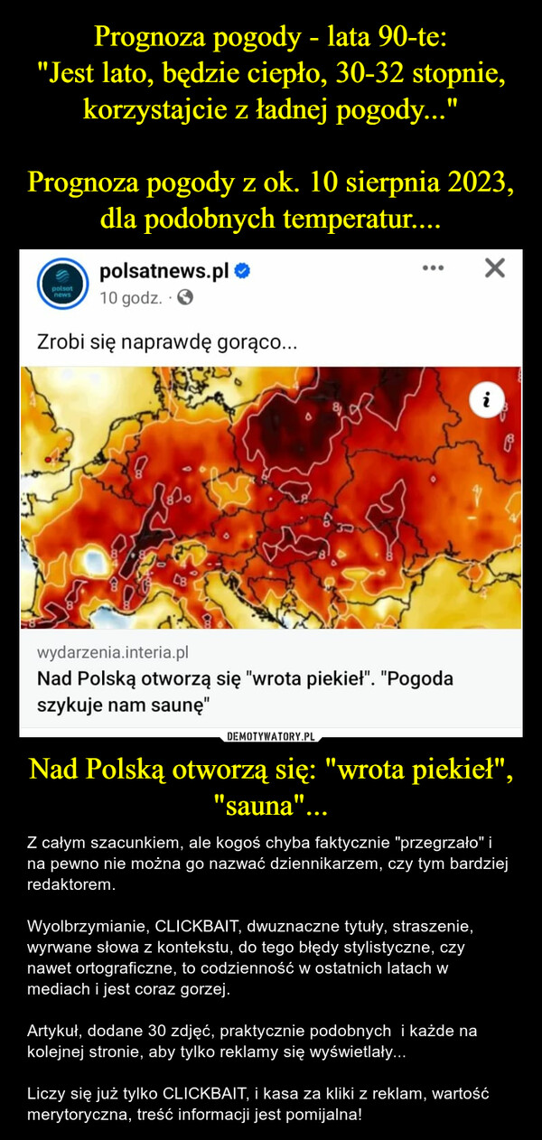 Nad Polską otworzą się: "wrota piekieł", "sauna"... – Z całym szacunkiem, ale kogoś chyba faktycznie "przegrzało" i na pewno nie można go nazwać dziennikarzem, czy tym bardziej redaktorem.Wyolbrzymianie, CLICKBAIT, dwuznaczne tytuły, straszenie, wyrwane słowa z kontekstu, do tego błędy stylistyczne, czy nawet ortograficzne, to codzienność w ostatnich latach w mediach i jest coraz gorzej.Artykuł, dodane 30 zdjęć, praktycznie podobnych  i każde na kolejnej stronie, aby tylko reklamy się wyświetlały...Liczy się już tylko CLICKBAIT, i kasa za kliki z reklam, wartość merytoryczna, treść informacji jest pomijalna! polsatnews.pl →10 godz.Zrobi się naprawdę gorąco...polsatnewsکرنےC8830:wydarzenia.interia.plNad Polską otworzą się "wrota piekieł". "Pogodaszykuje nam saunę"Xi