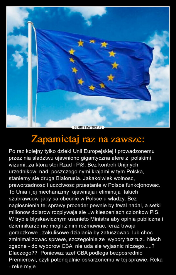 Zapamietaj raz na zawsze: – Po raz kolejny tylko dzieki Unii Europejskiej i prowadzonemu przez nia sladztwu ujawniono gigantyczna afere z  polskimi wizami, za ktora stoi Rzad i PiS. Bez kontroli Unijnych  urzednikow  nad  poszczegolnymi krajami w tym Polska, staniemy sie druga Bialorusia. Jakakolwiek wolnosc, praworzadnosc i uczciwosc przestanie w Polsce funkcjonowac. To Unia i jej mechanizmy  ujawniaja i eliminuja  takich szubrawcow, jacy sa obecnie w Polsce u wladzy. Bez  naglosnienia tej sprawy proceder pewnie by trwal nadal, a setki milionow dolarow rozplywaja sie ..w kieszeniach czlonkow PiS.  W trybie blyskawicznym usunieto Ministra aby opinia publiczna i dziennikarze nie mogli z nim rozmawiac.Teraz trwaja goraczkowe , zakulisowe dzialania by zatuszowac  lub choc zminimalizowac sprawe, szczegolnie ze  wybory tuz tuz.. Niech zgadne - do wyborow CBA  nie uda sie wyjasnic niczego.....? Dlaczego??  Poniewaz szef CBA podlega bezposrednio Premierowi, czyli potencjalnie oskarzonemu w tej sprawie. Reka  - reke myje 