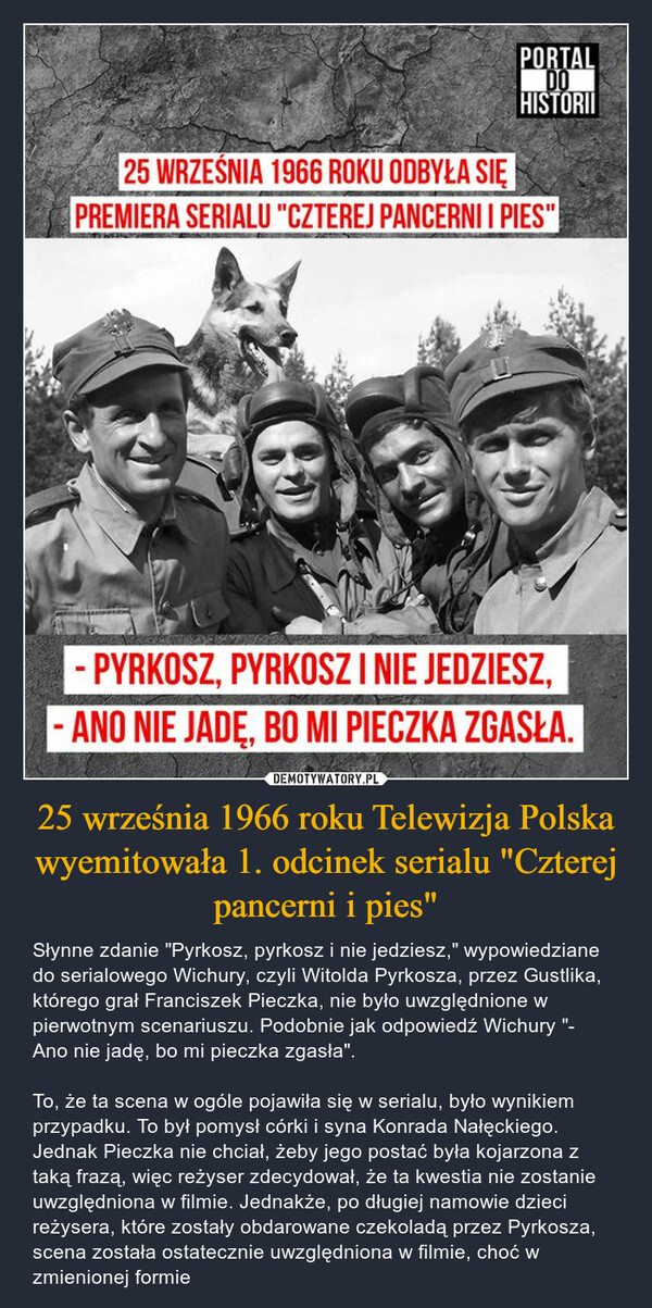25 września 1966 roku Telewizja Polska wyemitowała 1. odcinek serialu "Czterej pancerni i pies" – Słynne zdanie "Pyrkosz, pyrkosz i nie jedziesz," wypowiedziane do serialowego Wichury, czyli Witolda Pyrkosza, przez Gustlika, którego grał Franciszek Pieczka, nie było uwzględnione w pierwotnym scenariuszu. Podobnie jak odpowiedź Wichury "- Ano nie jadę, bo mi pieczka zgasła".To, że ta scena w ogóle pojawiła się w serialu, było wynikiem przypadku. To był pomysł córki i syna Konrada Nałęckiego. Jednak Pieczka nie chciał, żeby jego postać była kojarzona z taką frazą, więc reżyser zdecydował, że ta kwestia nie zostanie uwzględniona w filmie. Jednakże, po długiej namowie dzieci reżysera, które zostały obdarowane czekoladą przez Pyrkosza, scena została ostatecznie uwzględniona w filmie, choć w zmienionej formie PORTALDOHISTORII25 WRZEŚNIA 1966 ROKU ODBYŁA SIĘPREMIERA SERIALU "CZTEREJ PANCERNI I PIES"- PYRKOSZ, PYRKOSZ I NIE JEDZIESZ,ANO NIE JADĘ, BO MI PIECZKA ZGASŁA.
